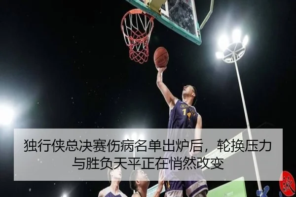 独行侠总决赛伤病名单出炉后，轮换压力与胜负天平正在悄然改变