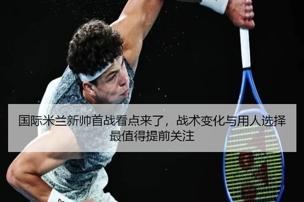 国际米兰新帅首战看点来了，战术变化与用人选择最值得提前关注